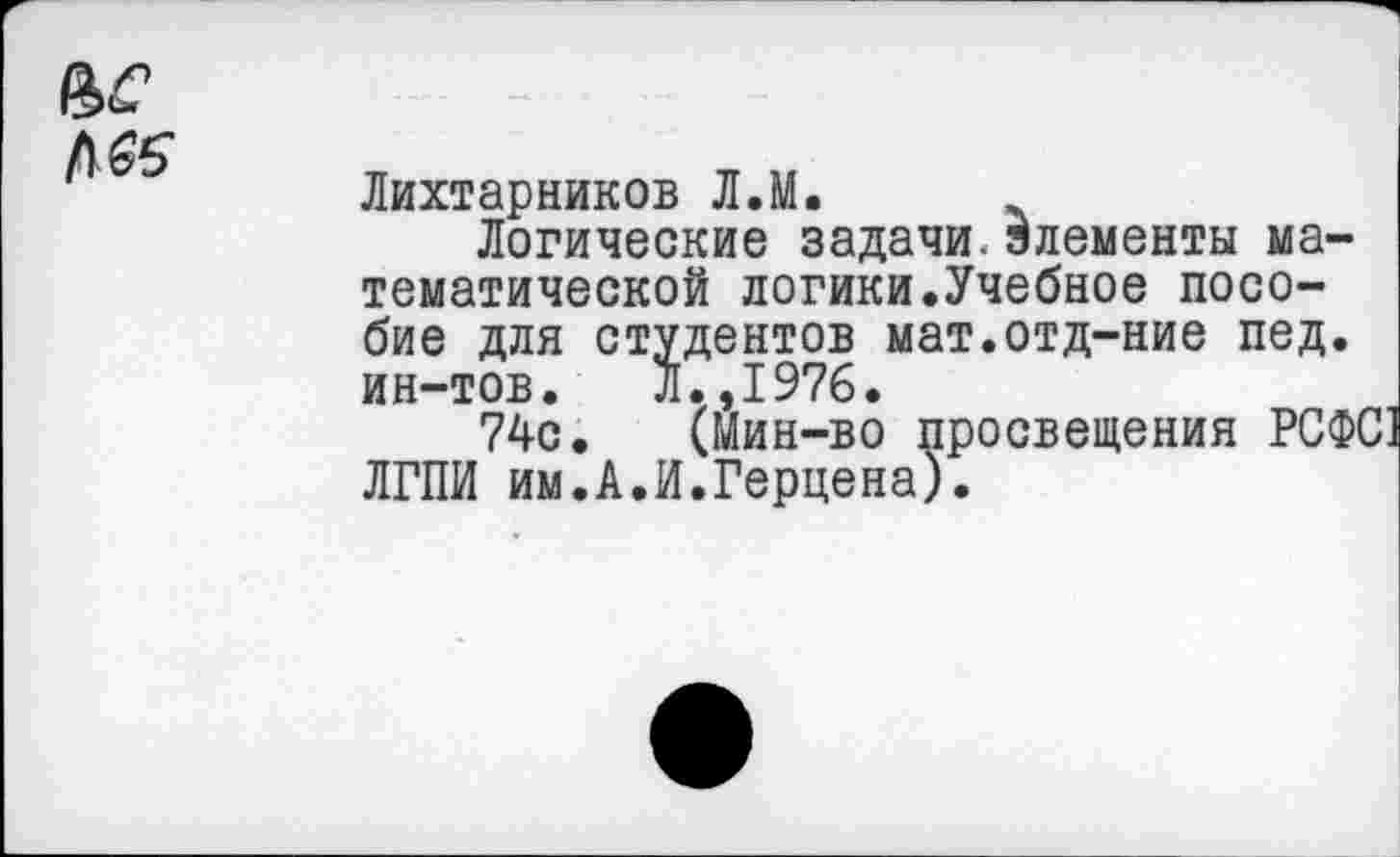 ﻿Лихтарников Л.М.
Логические задачи, элементы математической логики.Учебное пособие для студентов мат.отд-ние пед. ин-тов. Л.,1976.
74с. (Мин-во просвещения РСФС ЛГПИ им.А.И.Герцена).